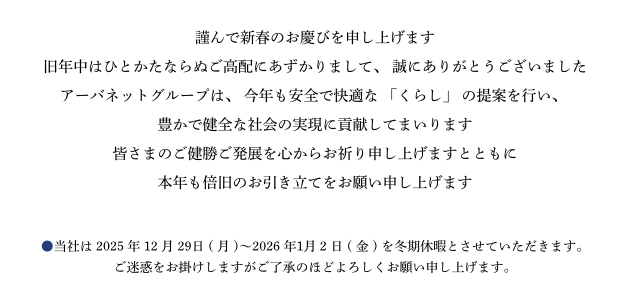 謹んで新春のお慶びを申し上げます。旧年中はひとかたならぬご高配にあずかりまして、誠にありがとうございました。アーバネットグループは、今年も安全で快適な「くらし」の提案を行い、豊かで健全な社会の実現に貢献してまいります。皆さまのご健勝ご発展を心からお祈り申し上げますとともに本年も倍旧のお引き立てをお願い申し上げます。●当社は2025年12月27日(土)～2026年１月2日(金)を冬期休暇とさせていただきます。ご迷惑をお掛けしますがご了承のほどよろしくお願い申し上げます。