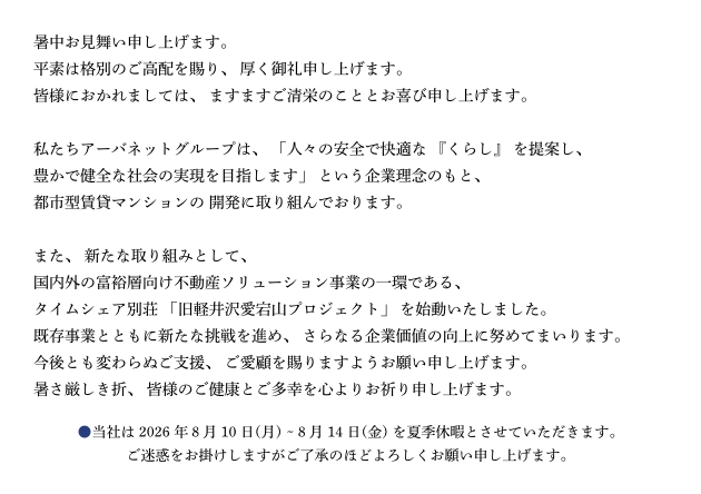 暑中お見舞い申し上げます。平素は格別のご高配を賜り、 厚く御礼申し上げます。皆様におかれましては、 ますますご清栄のこととお喜び申し上げます。私たちアーバネットグループは、「人々の安全で快適な 『くらし』 を提案し、豊かで健全な社会の実現を目指します」 という企業理念のもと、都市型賃貸マンションの 開発に取り組んでおります。また、 新たな取り組みとして、国内外の富裕層向け不動産ソリューション事業の一環である、タイムシェア別荘 「旧軽井沢愛宕山プロジェクト」 を始動いたしました。既存事業とともに新たな挑戦を進め、 さらなる企業価値の向上に努めてまいります。今後とも変わらぬご支援、 ご愛顧を賜りますようお願い申し上げます。暑さ厳しき折、 皆様のご健康とご多幸を心よりお祈り申し上げます。